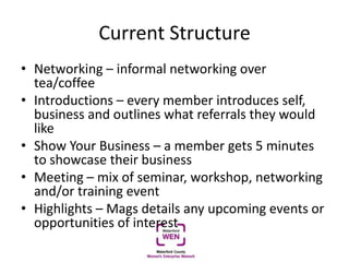 Current Structure
• Networking – informal networking over
tea/coffee
• Introductions – every member introduces self,
business and outlines what referrals they would
like
• Show Your Business – a member gets 5 minutes
to showcase their business
• Meeting – mix of seminar, workshop, networking
and/or training event
• Highlights – Mags details any upcoming events or
opportunities of interest
 