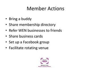 Member Actions
• Bring a buddy
• Share membership directory
• Refer WEN businesses to friends
• Share business cards
• Set up a Facebook group
• Facilitate rotating venue
 