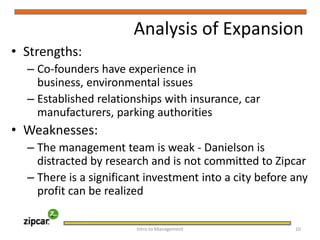 Analysis of ExpansionStrengths:Co-founders have experience in business, environmental issuesEstablished relationships with insurance, car manufacturers, parking authoritiesWeaknesses:The management team is weak - Danielson is distracted by research and is not committed to ZipcarThere is a significant investment into a city before any profit can be realizedIntro to Management     10