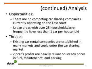 (continued) AnalysisOpportunities:There are no competing car sharing companies currently operating on the East coastUrban areas with over 25 households/acre frequently have less than 1 car per householdThreats:Existing car rental companies are established in many markets and could enter the car sharing marketZipcar’s profits are heavily reliant on steady prices in fuel, maintenance, and parkingIntro to Management     11