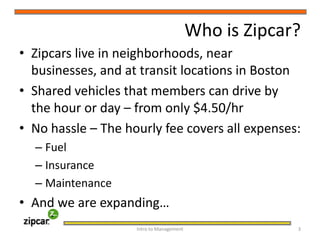 Who is Zipcar?Zipcars live in neighborhoods, near businesses, and at transit locations in BostonShared vehicles that members can drive by the hour or day – from only $4.50/hrNo hassle – The hourly fee covers all expenses:FuelInsuranceMaintenanceAnd we are expanding…Intro to Management     3