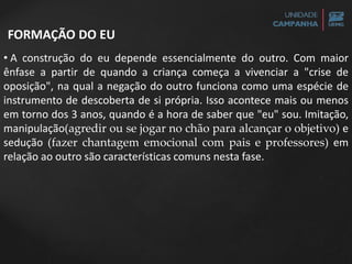 FORMAÇÃO DO EU
• A construção do eu depende essencialmente do outro. Com maior
ênfase a partir de quando a criança começa a vivenciar a "crise de
oposição", na qual a negação do outro funciona como uma espécie de
instrumento de descoberta de si própria. Isso acontece mais ou menos
em torno dos 3 anos, quando é a hora de saber que "eu" sou. Imitação,
manipulação(agredir ou se jogar no chão para alcançar o objetivo) e
sedução (fazer chantagem emocional com pais e professores) em
relação ao outro são características comuns nesta fase.
 