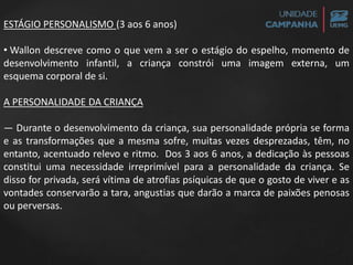 ESTÁGIO PERSONALISMO (3 aos 6 anos)
• Wallon descreve como o que vem a ser o estágio do espelho, momento de
desenvolvimento infantil, a criança constrói uma imagem externa, um
esquema corporal de si.
A PERSONALIDADE DA CRIANÇA
— Durante o desenvolvimento da criança, sua personalidade própria se forma
e as transformações que a mesma sofre, muitas vezes desprezadas, têm, no
entanto, acentuado relevo e ritmo. Dos 3 aos 6 anos, a dedicação às pessoas
constitui uma necessidade irreprimível para a personalidade da criança. Se
disso for privada, será vítima de atrofias psíquicas de que o gosto de viver e as
vontades conservarão a tara, angustias que darão a marca de paixões penosas
ou perversas.
 