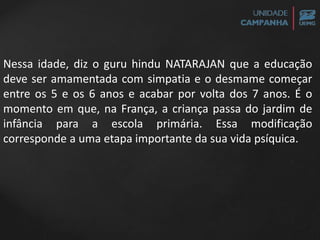 Nessa idade, diz o guru hindu NATARAJAN que a educação
deve ser amamentada com simpatia e o desmame começar
entre os 5 e os 6 anos e acabar por volta dos 7 anos. É o
momento em que, na França, a criança passa do jardim de
infância para a escola primária. Essa modificação
corresponde a uma etapa importante da sua vida psíquica.
 