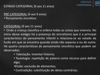 ESTÁGIO CATEGORIAL (6 aos 11 anos)
PRÉ-CATEGORIAL (6 aos 9 anos)
• Pensamento sincrético
CATEGORIAL (9 aos 11 anos)
• Onde a criança classifica e ordena todas as coisas que vivencia. No
início desse estágio há a presença do sincretismo que é a principal
característica do pensamento infantil e relaciona-se ao estado de
fusão em que se encontra quando ainda não separou o eu do outro.
Há quatro características do pensamento sincrético que podem ser
observadas:
• Fabulação: inventar historia;
• Tautologia: repetição de palavra como recurso para definir
algo;
•Elisão: exclusão de elementos;
• Contradição: substituição de ideias contrárias;
 