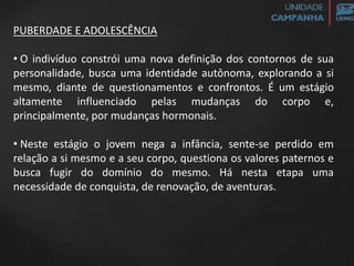 PUBERDADE E ADOLESCÊNCIA
• O indivíduo constrói uma nova definição dos contornos de sua
personalidade, busca uma identidade autônoma, explorando a si
mesmo, diante de questionamentos e confrontos. É um estágio
altamente influenciado pelas mudanças do corpo e,
principalmente, por mudanças hormonais.
• Neste estágio o jovem nega a infância, sente-se perdido em
relação a si mesmo e a seu corpo, questiona os valores paternos e
busca fugir do domínio do mesmo. Há nesta etapa uma
necessidade de conquista, de renovação, de aventuras.
 