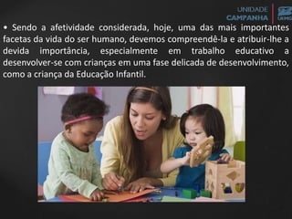 • Sendo a afetividade considerada, hoje, uma das mais importantes
facetas da vida do ser humano, devemos compreendê-la e atribuir-lhe a
devida importância, especialmente em trabalho educativo a
desenvolver-se com crianças em uma fase delicada de desenvolvimento,
como a criança da Educação Infantil.
 