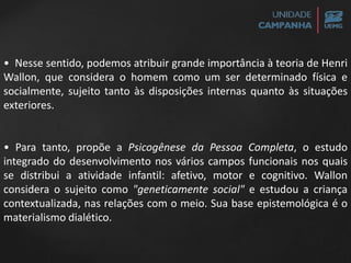 • Nesse sentido, podemos atribuir grande importância à teoria de Henri
Wallon, que considera o homem como um ser determinado física e
socialmente, sujeito tanto às disposições internas quanto às situações
exteriores.
• Para tanto, propõe a Psicogênese da Pessoa Completa, o estudo
integrado do desenvolvimento nos vários campos funcionais nos quais
se distribui a atividade infantil: afetivo, motor e cognitivo. Wallon
considera o sujeito como "geneticamente social" e estudou a criança
contextualizada, nas relações com o meio. Sua base epistemológica é o
materialismo dialético.
 