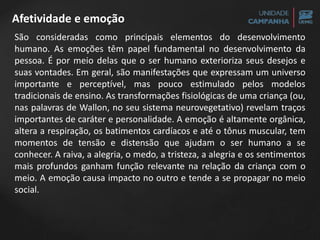 Afetividade e emoção
São consideradas como principais elementos do desenvolvimento
humano. As emoções têm papel fundamental no desenvolvimento da
pessoa. É por meio delas que o ser humano exterioriza seus desejos e
suas vontades. Em geral, são manifestações que expressam um universo
importante e perceptível, mas pouco estimulado pelos modelos
tradicionais de ensino. As transformações fisiológicas de uma criança (ou,
nas palavras de Wallon, no seu sistema neurovegetativo) revelam traços
importantes de caráter e personalidade. A emoção é altamente orgânica,
altera a respiração, os batimentos cardíacos e até o tônus muscular, tem
momentos de tensão e distensão que ajudam o ser humano a se
conhecer. A raiva, a alegria, o medo, a tristeza, a alegria e os sentimentos
mais profundos ganham função relevante na relação da criança com o
meio. A emoção causa impacto no outro e tende a se propagar no meio
social.
 