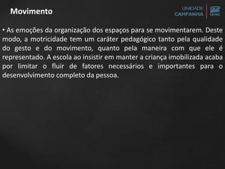 • As emoções da organização dos espaços para se movimentarem. Deste
modo, a motricidade tem um caráter pedagógico tanto pela qualidade
do gesto e do movimento, quanto pela maneira com que ele é
representado. A escola ao insistir em manter a criança imobilizada acaba
por limitar o fluir de fatores necessários e importantes para o
desenvolvimento completo da pessoa.
Movimento
 