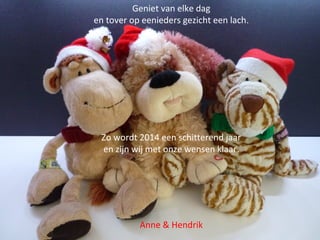 Geniet van elke dag
en tover op eenieders gezicht een lach.

Zo wordt 2014 een schitterend jaar
en zijn wij met onze wensen klaar.

Anne & Hendrik

 