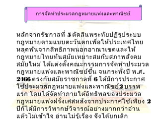 การจัดทำาประมวลกฎหมายแพ่งและพาณิชย์
หลักจากรัชกาลที่ 5 ตัดสินพระทัยปฏิรูประบบ
กฎหมายตามแบบตะวันตกเพื่อให้ประเทศไทย
หลุดพันจากสิทธิภาพนอกอาณาเขตและให้
กฎหมายไทยทันสมัยเหมาะสมกับสภาพสังคม
สมัยใหม่ ได้แต่งตั้งคณะกรรมการจัดทำาประมวล
กฎหมายแพ่งและพาณิชย์ขึ้น จนกระทั่งปี พ.ศ.
2466 ตรงกับสมัยราชกาลที่ 6 ได้มีการประกาศ
ใช้ประมวลกฎหมายแพ่งและพาณิชย์2 บรรพ
แรก โดยได้จัดทำาภายใต้อิทธิพลของประมวล
กฎหมายแพ่งฝรั่งเศสหลังจากประกาศใช้เพียง 2
ปีก็ได้มีการวิพากษ์วิจารณ์อย่างมากกว่าอ่าน
แล้วไม่เข้าใจ อ่านไม่รู้เรื่อง จึงได้ยกเลิก
 
