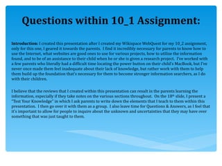 Questions within 10_1 Assignment: Introduction:  I created this presentation after I created my Wikispace WebQuest for my 10_2 assignment, only for this one, I geared it towards the parents.  I find it incredibly necessary for parents to know how to use the Internet, what websites are good ones to use for various projects, how to utilize the information found, and to be of an assistance to their child when he or she is given a research project.  I’ve worked with a few parents who literally had a difficult time locating the power button on their child’s MacBook, but I’ve never once made them feel inadequate about their lack of knowledge, but rather work with them to help them build up the foundation that’s necessary for them to become stronger information searchers, as I do with their children.  I believe that the reviews that I created within this presentation can result in the parents learning the information, especially if they take notes on the various sections throughout.  On the 18 th  slide, I present a “Test Your Knowledge” in which I ask parents to write down the elements that I teach to them within this presentation.  I then go over it with them as a group.  I also leave time for Questions & Answers, as I feel that it’s important to allow for people to inquire about the unknown and uncertainties that they may have over something that was just taught to them.  
