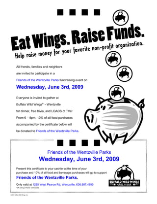 All friends, families and neighbors

         are invited to participate in a

         Friends of the Wentzville Parks fundraising event on

         Wednesday, June 3rd, 2009
         Everyone is invited to gather at

         Buffalo Wild Wings® - Wentzville

         for dinner, free trivia, and LOADS of TVs!

         From 6 – 8pm, 10% of all food purchases

         accompanied by the certificate below will

         be donated to Friends of the Wentzville Parks.




                                              Friends of the Wentzville Parks
                                          Wednesday, June 3rd, 2009
         Present this certificate to your cashier at the time of your
         purchase and 10% of all food and beverage purchases will go to support
         Friends of the Wentzville Parks.
         Only valid at 1285 West Pearce Rd, Wentzville. 636.887.4895
         *Gift card purchases not included.



©2003 Buffalo Wild Wings, Inc.
 