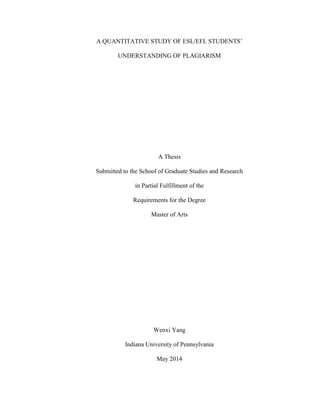 A QUANTITATIVE STUDY OF ESL/EFL STUDENTS’
UNDERSTANDING OF PLAGIARISM
A Thesis
Submitted to the School of Graduate Studies and Research
in Partial Fulfillment of the
Requirements for the Degree
Master of Arts
Wenxi Yang
Indiana University of Pennsylvania
May 2014
 