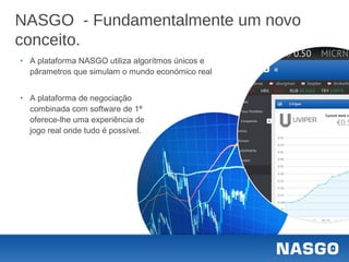 NASGO - Fundamentalmente um novo
conceito.
‣ A plataforma NASGO utiliza algorítmos únicos e
pârametros que simulam o mundo económico real
‣ A plataforma de negociação
combinada com software de 1ª
oferece-lhe uma experiência de
jogo real onde tudo é possível.
 
