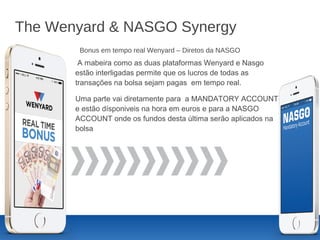 The Wenyard & NASGO Synergy
A mabeira como as duas plataformas Wenyard e Nasgo
estão interligadas permite que os lucros de todas as
transações na bolsa sejam pagas em tempo real.
Uma parte vai diretamente para a MANDATORY ACCOUNT
e estão dísponiveis na hora em euros e para a NASGO
ACCOUNT onde os fundos desta última serão aplicados na
bolsa
Bonus em tempo real Wenyard – Diretos da NASGO
 