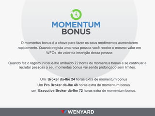 O momentus bonus é a chave para fazer os seus rendimentos aumentarem
rapidamente. Quando regista uma nova pessoa você recebe o mesmo valor em
WFOs do valor da inscrição dessa pessoa
Quando faz o registo inicial é-lhe atríbuido 72 horas de momentus bonus e se continuar a
recrutar pessoas o seu momentus bonus vai sendo prolongado sem limites.
Um Broker dá-lhe 24 horas extra de momentum bonus
Um Pro Broker dá-lhe 48 horas extra de momentum bonus
um Executive Broker dá-lhe 72 horas extra de momentum bonus.
 