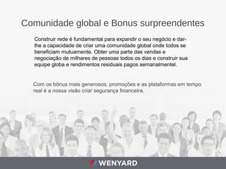 Comunidade global e Bonus surpreendentes
Construir rede é fundamental para expandir o seu negócio e dar-
lhe a capacidade de criar uma comunidade global onde todos se
beneficiam mutuamente. Obter uma parte das vendas e
negociação de milhares de pessoas todos os dias e construir sua
equipe globa e rendimentos residuais pagos semanalmentel.
Com os bônus mais generosos, promoções e as plataformas em tempo
real é a nossa visão criar segurança financeira.
 