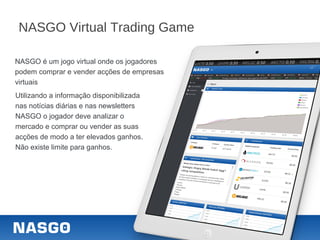 NASGO Virtual Trading Game
NASGO é um jogo virtual onde os jogadores
podem comprar e vender acções de empresas
virtuais
Utilizando a informação disponibilizada
nas notícias diárias e nas newsletters
NASGO o jogador deve analizar o
mercado e comprar ou vender as suas
acções de modo a ter elevados ganhos.
Não existe limite para ganhos.
 