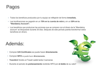 Pagos
‣ Todos los beneficios producidos por tu equipo se reflejarán de forma inmediata.
‣ Las bonificaciones se pagarán en un 70% en tu cuenta de retiro y en un 30% en tu
“Mandatory Account”.
‣ Los beneficios que produzcan las acciones que se compren con el dinero de la “Mandatory
account” se bloquearán durante 30 días. Después de este período podrás transformar estos
beneficios en dinero.

Además:
‣ Comprar Gift Certificates se puede hacer directamente.
‣ Comprar WFO se puede hacer directamente.
‣ Transferir fondos al Towah wallet tarda 3 semanas
‣ Durante el periodo de prelanzamiento recibirás WFO por el doble de su valor!

 
