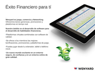 Éxito Financiero para tí
.
Wenyard es juego, comercio y Networking
Ofrecemos bonos generosas, promociones y
plataformas en tiempo real.
Nuestro ámbito es el desarrollo de software para
el desarrollo de habilidades financieras.
‣Plataformas virtuales combinadas con software de
calidad.
‣Se ofrece a los miembros las mejores
bonificaciones, promociones y plataformas de juego.
‣Puedes jugar desde tu ordenador, tablet o teléfono
móvil.
‣Un nuevo mundo excitante en un entorno
seguro, de confianza y en un entorno online de
gran calidad.

 
