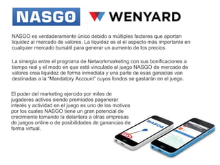 NASGO es verdaderamente único debido a múltiples factores que aportan
liquidez al mercado de valores. La liquidez es el el aspecto más importante en
cualquier mercado bursátil para generar un aumento de los precios.
La sinergia entre el programa de Networkmarketing con sus bonificaciones a
tiempo real y el modo en que está vinculado al juego NASGO de mercado de
valores crea liquidez de forma inmediata y una parte de esas ganacias van
destinadas a la “Mandatory Account” cuyos fondos se gastarán en el juego.
El poder del marketing ejercido por miles de
jugadores activos siendo premiados pagenerar
interés y actividad en el juego es uno de los motivos
por los cuales NASGO tiene un gran potencial de
crecimiento tomando la delantera a otras empresas
de juegos online o de posibilidades de ganancias de
forma virtual.

 