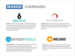 COMPANIES

Arctico - Clean, healthy water is what the company
was built on, and it is the number one priority. Water
is the source of all life. That is why consuming clean,
pure, bottled water has become crucial to those
seeking a healthy life.

SkygoMobile is a research and development company.
The company has previously developed and
manufactured a series of advanced mobile telephones,
but is today specialized towards user interface
development for smartphones and software.

Microon’s teams of visionaries and scientists have
redeﬁned innovation—designing and building some of
the world’s most advanced memory technology
products.
 

Welogic is a social web and mobile entertainment
company. It develops and publishes social games.
These are free-to-play games for social networking
services.

 