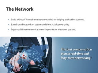 The Network
‣ Build a Global Team of members rewarded for helping each other succeed.
‣ Earn from thousands of people and their activity every day.
‣ Enjoy real time communication with your team wherever you are.

The best compensation
plan in real-time and
long-term networking!

 