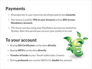 Payments
‣ All production in your team overall will get paid to you instantly.
‣ Your bonus is paid by 70% to your Account and by 30% to your
Mandatory Account.
‣ The shares you buy using your Mandatory account are locked for
30 days. After this period you can turn your proﬁts in to cash

To your account
‣ Buying Gift Certiﬁcates can be done directly.
‣ Buying WFO’s can be done directly.
‣ Transfer of funds to your Towah wallet takes 3 weeks
‣ During prelaunch you receive WFO’s for double the amount! 

 