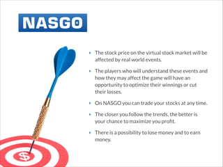 ‣ The stock price on the virtual stock market will be
affected by real world events.
‣ The players who will understand these events and
how they may affect the game will have an
opportunity to optimize their winnings or cut
their losses.
‣ On NASGO you can trade your stocks at any time.
‣ The closer you follow the trends, the better is
your chance to maximize you proﬁt.
‣ There is a possibility to lose money and to earn
money.

 