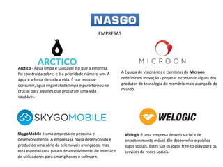 SkygoMobile é uma empresa de pesquisa e
desenvolvimento. A empresa já havia desenvolvido e
produzido uma série de telemóveis avançados, mas
está especializada para o desenvolvimento de interface
de utilizadores para smartphones e software.
A Equipa de visionários e cientistas da Microon
redefiniram inovação - projetar e construir alguns dos
produtos de tecnologia de memória mais avançada do
mundo.
Welogic é uma empresa de web social e de
entretenimento móvel. Ele desenvolve e publica
jogos sociais. Estes são os jogos free-to-play para os
serviços de redes sociais.
Arctico - Água limpa e saudável é o que a empresa
foi construída sobre, e é a prioridade número um. A
água é a fonte de toda a vida. É por isso que
consumir, água engarrafada limpa e pura tornou-se
crucial para aqueles que procuram uma vida
saudável.
EMPRESAS
 