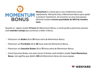 Momentum é a chave para o seu rendimento crescer
rapidamente. Wenyard criou o Momentum Bonus para ajudar
a construir momentum. Ao inscrever-se uma nova pessoa
(directo) recebe a mesma quantidade de WFO do membro
novo.
‣ Patrocinar um Broker dá te 24 horas extra de Momentum Bonus.
‣ Patrocinar um Pro Broker dá te 48 horas extra de Momentum Bonus.
‣ Patrocinar um Executive Broker dá te 72 horas extra de Momentum Bonus.
‣ Como Executive Broker com pelo menos 9 diretos você também recebe Team Momentum
Bonus. Isto significa que obtém 10% do Momentum bónus da nossa equipa
Quando se regista recebe 72 horas de Momentum Bónus, e continuando a patrocinar pessoas
você estende o tempo para continuar a obter o bónus.
 