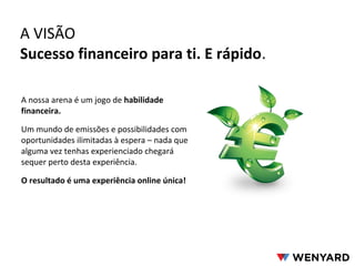 A VISÃO
Sucesso financeiro para ti. E rápido.
A nossa arena é um jogo de habilidade
financeira.
Um mundo de emissões e possibilidades com
oportunidades ilimitadas à espera – nada que
alguma vez tenhas experienciado chegará
sequer perto desta experiência.
O resultado é uma experiência online única!
 