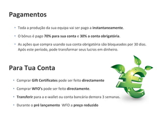 ‣ Toda a produção da sua equipa vai ser pago a instantaneamente.
‣ O bônus é pago 70% para sua conta e 30% a conta obrigatória.
‣ As ações que compra usando sua conta obrigatória são bloqueados por 30 dias.
Após este período, pode transformar seus lucros em dinheiro.
Pagamentos
Para Tua Conta
‣ Comprar Gift Certificates pode ser feito directamente
‣ Comprar WFO’s pode ser feito directamente.
‣ Transferir para a e-wallet ou conta bancária demora 3 semanas.
‣ Durante o pré lançamento WFO a preço reduzido
 