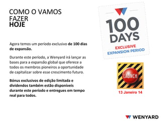 Agora temos um período exclusivo de 100 dias
de expansão.
Durante este período, a Wenyard irá lançar as
bases para a expansão global que oferece a
todos os membros pioneiros a oportunidade
de capitalizar sobre esse crescimento futuro.
Bónus exclusivos de edição limitada e
dividendos também estão disponíveis
durante este período e entregues em tempo
real para todos.
COMO O VAMOS
FAZER
HOJE
13 Janeiro 14
 