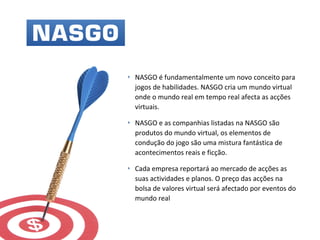 ‣ NASGO é fundamentalmente um novo conceito para
jogos de habilidades. NASGO cria um mundo virtual
onde o mundo real em tempo real afecta as acções
virtuais.
‣ NASGO e as companhias listadas na NASGO são
produtos do mundo virtual, os elementos de
condução do jogo são uma mistura fantástica de
acontecimentos reais e ficção.
‣ Cada empresa reportará ao mercado de acções as
suas actividades e planos. O preço das acções na
bolsa de valores virtual será afectado por eventos do
mundo real
 