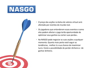 ‣ O preço das acções na bolsa de valores virtual será
afectado por eventos do mundo real.
‣ Os jogadores que entenderem esses eventos e como
eles podem afectar o jogo terão oportunidade de
optimizar seus ganhos ou cortar suas perdas..
‣ Na NASGO pode negociar as suas acções a qualquer
momento. Quanto mais perto você seguir as
tendências, melhor é a sua chance de maximizar
lucro. Existe a possibilidade de perder dinheiro e de
ganhar dinheiro.
 