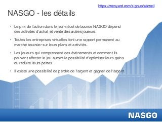 NASGO - les détails
‣ Le prix de l'action dans le jeu virtuel de bourse NASGO dépend
des activités d’achat et vente des autres joueurs.
‣ Toutes les entreprises virtuelles font une rapport permanent au
marché boursier sur leurs plans et activités.
‣ Les joueurs qui comprennent ces événements et comment ils
peuvent affecter le jeu auront la possibilité d'optimiser leurs gains
ou réduire leurs pertes.
‣ Il existe une possibilité de perdre de l'argent et gagner de l'argent.
https://wenyard.com/signup/alswell
 
