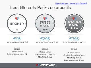Les differents Packs de produits
€95
Product bonus
Oneliner Bonus Level 1-3
€295
Product Bonus
Oneliner Bonus Level 1-5
Matching Bonus
€795
Product Bonus
Oneliner Bonus Level 1-13
Matching Bonus
Team Momentum Bonus
Inclu des We-coins de €95
BONUS
Inclu des We-coins de €295 Inclu des We-coins de €795
BONUS BONUS
https://wenyard.com/signup/alswell
 