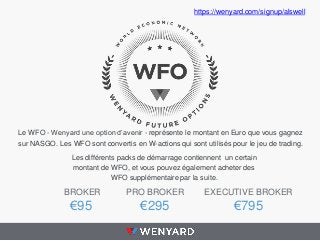 Le WFO - Wenyard une option d’avenir - représente le montant en Euro que vous gagnez
sur NASGO. Les WFO sont convertis en W-actions qui sont utilisés pour le jeu de trading.
Les différents packs de démarrage contiennent un certain
montant de WFO, et vous pouvez également acheter des
WFO supplémentaire par la suite.
BROKER
€95
PRO BROKER
€295
EXECUTIVE BROKER
€795
https://wenyard.com/signup/alswell
 