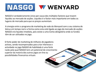 NASGO é verdadeiramente único por causa dos múltiplos factores que trazem
liquidez ao mercado de acções. Liquidez é o factor mais importante em todos os
lugares de mercado para que os preços aumentam.
A sinergia entre o programa de marketing de rede da Wenyard com o seu sistema de
bónus em tempo real e a forma como esta está ligada ao jogo do mercado de acções
NASGO cria liquidez imediata, pois existe a uma Conta obrigatória onde os fundos
têm de ser utilizados no jogo.
O forte poder de marketing de milhares de jogadores
activos, sendo recompensados ​para criar interesse e
actividade no jogo NASGO de habilidade é uma forte
razão pela qual NASGO tem um potencial de crescimento
superior da maioria dos outros jogos on-line ou
possibilidades financeiras virtuais

 