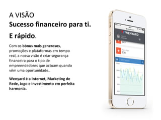 A VISÃO
Sucesso financeiro para ti.
E rápido.
Com os bónus mais generosos,
promoções e plataformas em tempo
real, a nossa visão é criar segurança
financeira para o tipo de
empreendedores que actuam quando
vêm uma oportunidade..
Wenyard é a Internet, Marketing de
Rede, Jogo e Investimento em perfeita
harmonia.

 