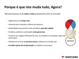 Porque é que isto muda tudo, Agora?
Wenyard destaca-se de tudo o resto previamente visto no mercado!
‣ Pagamentos em tempo real..
‣ Atraente para iniciantes e líderes da indústria..
‣ Simplicidade que permite novos membros aprender rápido.
‣ Os bónus, prêmios e promoções mais generosas..
‣ Construa seu negócio Wenyard de casa, no trabalho, em qualquer lugar que
você quiser..
‣ Plataformas on-line de primeira classe, software em tempo real
‣ O melhor plano de compensação na indústria, de sempre..

 