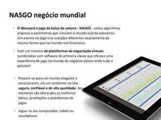 NASGO negócio mundial
‣ O Wenyard o jogo da bolsa de valores - NASGO - utiliza algoritmos
originais e parâmetros que simulam o mundo real da economia.
Um evento no jogo cria reacções diferentes exactamente da
mesma forma que no mundo real financeiro.
‣ Com um número de plataformas de negociação virtuais
combinadas com software de primeira classe que oferece uma
experiência de jogo no mundo de negócios épicos onde tudo é
possível!
‣ Prepare-se para um mundo elegante e
emocionante, em um ambiente on-line
seguro, confiável e de alta qualidade. Aos
membros são oferecidos os melhores
bónus, promoções e plataformas de
jogos.
‣ Jogue no seu computador, tablet ou
smartphone.

 