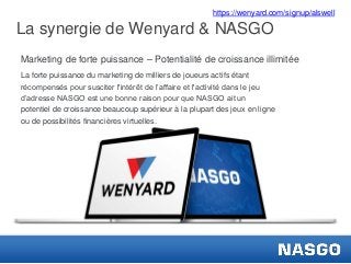 https://wenyard.com/signup/alswell

La synergie de Wenyard & NASGO
Marketing de forte puissance – Potentialité de croissance illimitée
La forte puissance du marketing de milliers de joueurs actifs étant
récompensés pour susciter l'intérêt de l’affaire et l'activité dans le jeu
d’adresse NASGO est une bonne raison pour que NASGO ait un
potentiel de croissance beaucoup supérieur à la plupart des jeux en ligne
ou de possibilités financières virtuelles.

.

 