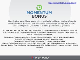 https://wenyard.com/signup/alswell

L’élan du début est la clé pour gagner votre revenu le plus rapidement possible. Wenyard a
créé le Momentum Bonus pour vous aider à créer une dynamique. Lorsque vous inscrivez
une nouvelle personne, vous obtenez la même quantité de WFO que celle-ci
Lorsque vous vous inscrivez vous avez un délai de 72 heures pour gagner le Momentum Bonus, et
quand vous continuez de parrainer d’autres personnes le délai se prolonge pour vous permettre de
gagner ce Bonus en permanence.
Parrainer un Broker vous donne 24 heures supplémentaires pour gagner le Momentum Bonus.
Parrainer un Broker Pro vous donne 48 heures supplémentaires.
Parrainer un Exécutif Broker vous donne 72 heures supplémentaires
Comme Exécutif avec au moins 9 inscriptions personnelles vous obtenez également un Momentum
Bonus d’équipe, Cela signifie que vous bénéficiez de 10% du Momentum Bonus que vos filleuls directs
reçoivent

.

 