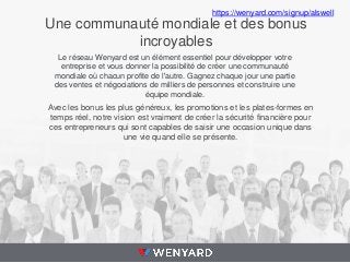 https://wenyard.com/signup/alswell

Une communauté mondiale et des bonus
incroyables
Le réseau Wenyard est un élément essentiel pour développer votre
entreprise et vous donner la possibilité de créer une communauté
mondiale où chacun profite de l'autre. Gagnez chaque jour une partie
des ventes et négociations de milliers de personnes et construire une
équipe mondiale.

Avec les bonus les plus généreux, les promotions et les plates-formes en
temps réel, notre vision est vraiment de créer la sécurité financière pour
ces entrepreneurs qui sont capables de saisir une occasion unique dans
une vie quand elle se présente.

 