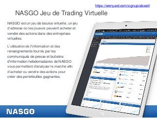 https://wenyard.com/signup/alswell

NASGO Jeu de Trading Virtuelle
NASGO est un jeu de bourse virtuelle, un jeu
d’adresse où les joueurs peuvent acheter et
vendre des actions dans des entreprises
virtuelles.
L’utilisation de l'information et des
renseignements fournis par les
communiqués de presse et bulletins
d'information hebdomadaires de NASGO
vous permettent d’analyser le marché afin
d’acheter ou vendre des actions pour
créer des portefeuilles gagnantes.

 