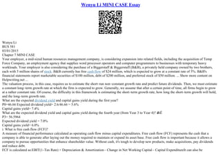 Wenyu Li MINI CASE Essay
Wenyu Li
BUS 581
03/01/2015
Chapter 7 MINI CASE
Your employer, a mid–sized human resources management company, is considering expansion into related fields, including the acquisition of Temp
Force Company, an employment agency that supplies word processor operators and computer programmers to businesses with temporary heavy
workloads. Your employer is also considering the purchase of a Biggerstaff & Biggerstaff (B&B), a privately held company owned by two brothers,
each with 5 million shares of stock. B&B currently has free cash flow of $24 million, which is expected to grow at a constant rate of 5%. B&B's
financial statements report marketable securities of $100 million, debt of $200 million, and preferred stock of $50 million. ... Show more content on
Helpwriting.net ...
The valuation process, in this case, requires us to estimate the short–run non–constant growth rate and predict future dividends. Then, we must estimate
a constant long–term growth rate at which the firm is expected to grow. Generally, we assume that after a certain point of time, all firms begin to grow
at a rather constant rate. Of course, the difficulty in this framework is estimating the short–term growth rate, how long the short–term growth will hold,
and the long–term growth rate.
What are the expected dividend yield and capital gains yield during the first year?
P0=46.66 Expected dividend yield= 2.6/46.66 = 5.6%
Capital gains yield= 7.4%
What are the expected dividend yield and capital gains yield during the fourth year (from Year 3 to Year 4)? в
ЂЁ
P3= 56.5964
Expected dividend yield = 7.0%
Capital gains yield= 6.0%
i. What is free cash flow (FCF)?
A measure of financial performance calculated as operating cash flow minus capital expenditures. Free cash flow (FCF) represents the cash that a
company is able to generate after laying out the money required to maintain or expand its asset base. Free cash flow is important because it allows a
company to pursue opportunities that enhance shareholder value. Without cash, it's tough to develop new products, make acquisitions, pay dividends
and reduce debt.
FCF is calculated as:EBIT(1–Tax Rate) + Depreciation & Amortization– Change in Net Working Capital– Capital ExpenditureIt can also be
 